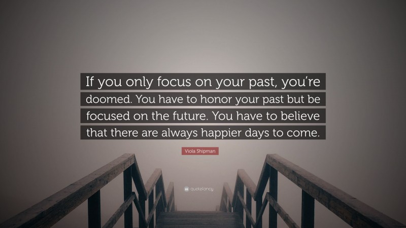 Viola Shipman Quote: “If you only focus on your past, you’re doomed. You have to honor your past but be focused on the future. You have to believe that there are always happier days to come.”