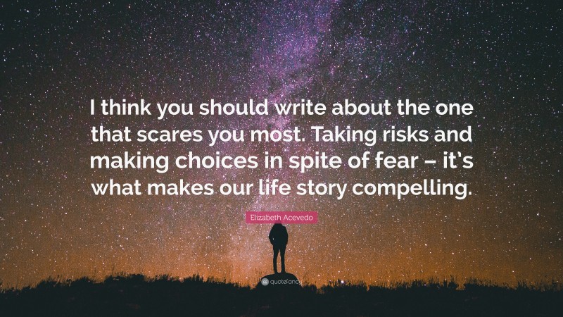 Elizabeth Acevedo Quote: “I think you should write about the one that scares you most. Taking risks and making choices in spite of fear – it’s what makes our life story compelling.”