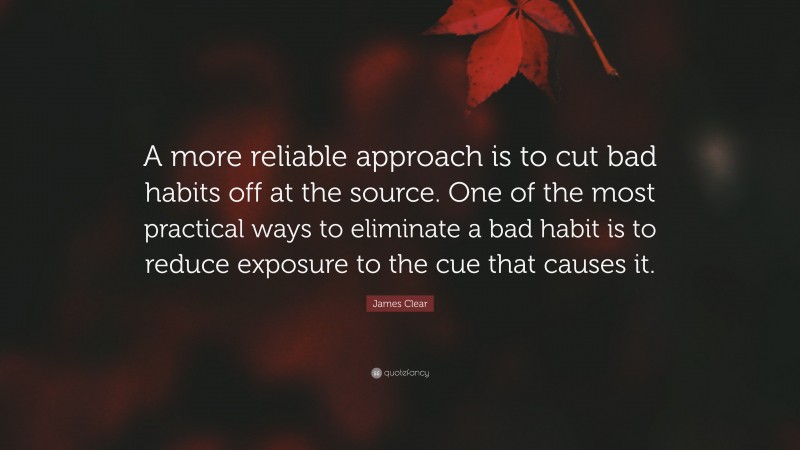 James Clear Quote: “A more reliable approach is to cut bad habits off at the source. One of the most practical ways to eliminate a bad habit is to reduce exposure to the cue that causes it.”