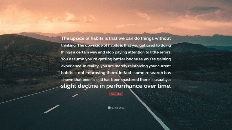 James Clear Quote: “The upside of habits is that we can do things without thinking. The downside of habits is that you get used to doing things a certain way and stop paying attention to little errors. You assume you’re getting better because you’re gaining experience. In reality, you are merely reinforcing your current habits – not improving them. In fact, some research has shown that once a skill has been mastered there is usually a slight decline in performance over time.”