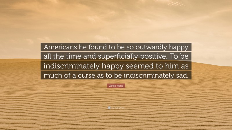 Weike Wang Quote: “Americans he found to be so outwardly happy all the time and superficially positive. To be indiscriminately happy seemed to him as much of a curse as to be indiscriminately sad.”