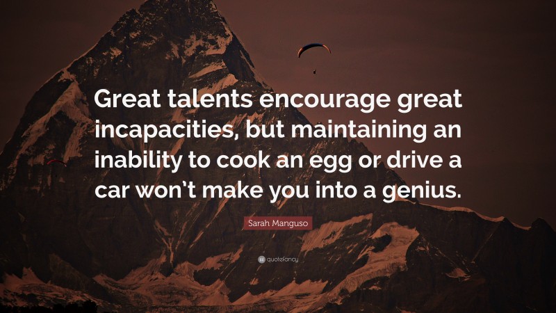 Sarah Manguso Quote: “Great talents encourage great incapacities, but maintaining an inability to cook an egg or drive a car won’t make you into a genius.”