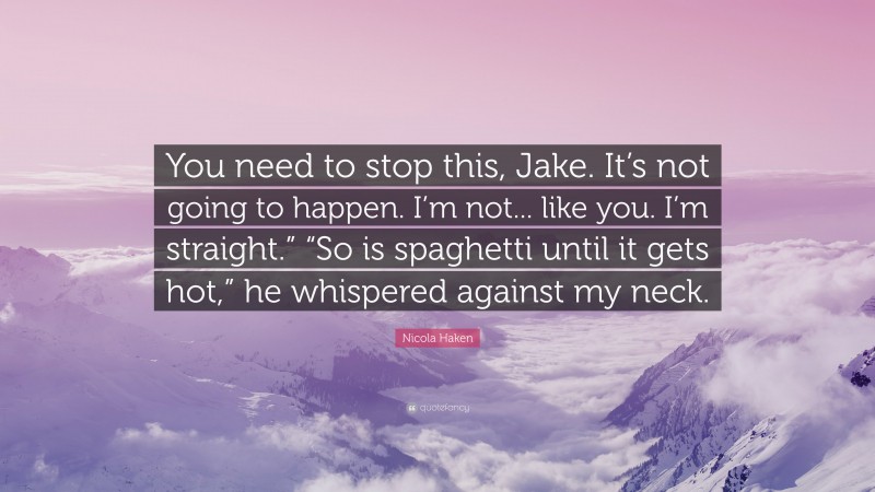 Nicola Haken Quote: “You need to stop this, Jake. It’s not going to happen. I’m not... like you. I’m straight.” “So is spaghetti until it gets hot,” he whispered against my neck.”