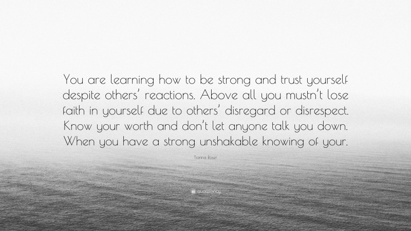 Tianna Roser Quote: “You are learning how to be strong and trust yourself despite others’ reactions. Above all you mustn’t lose faith in yourself due to others’ disregard or disrespect. Know your worth and don’t let anyone talk you down. When you have a strong unshakable knowing of your.”