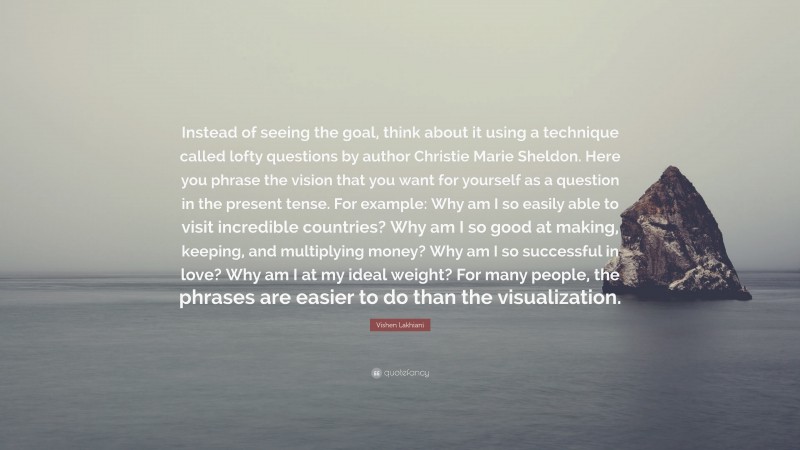 Vishen Lakhiani Quote: “Instead of seeing the goal, think about it using a technique called lofty questions by author Christie Marie Sheldon. Here you phrase the vision that you want for yourself as a question in the present tense. For example: Why am I so easily able to visit incredible countries? Why am I so good at making, keeping, and multiplying money? Why am I so successful in love? Why am I at my ideal weight? For many people, the phrases are easier to do than the visualization.”