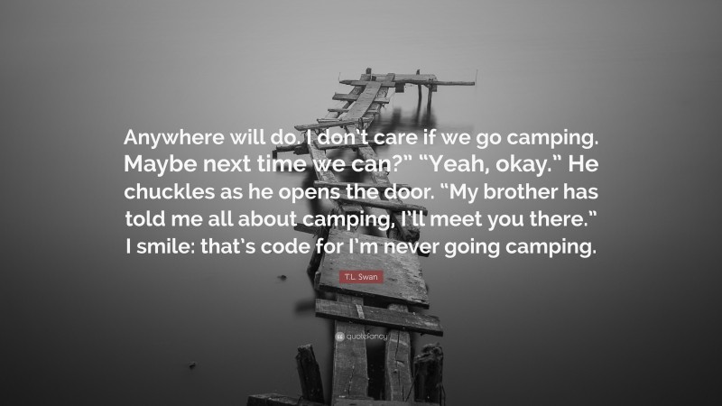 T.L. Swan Quote: “Anywhere will do. I don’t care if we go camping. Maybe next time we can?” “Yeah, okay.” He chuckles as he opens the door. “My brother has told me all about camping, I’ll meet you there.” I smile: that’s code for I’m never going camping.”