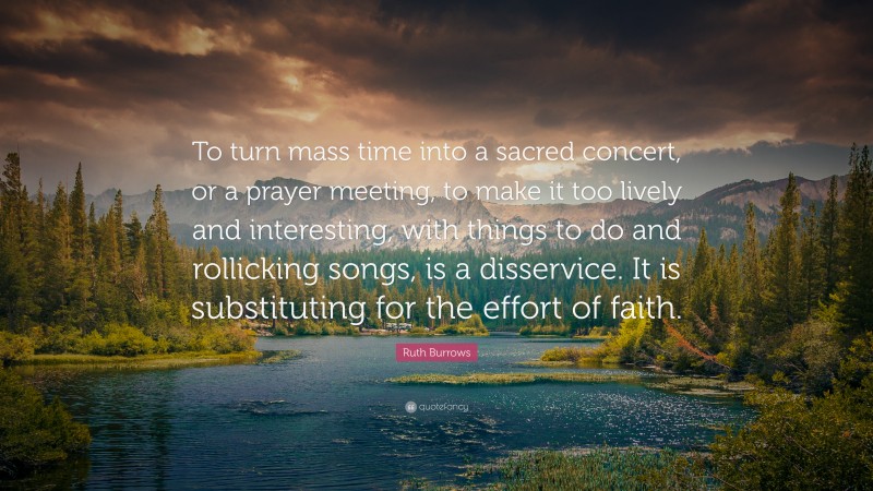Ruth Burrows Quote: “To turn mass time into a sacred concert, or a prayer meeting, to make it too lively and interesting, with things to do and rollicking songs, is a disservice. It is substituting for the effort of faith.”