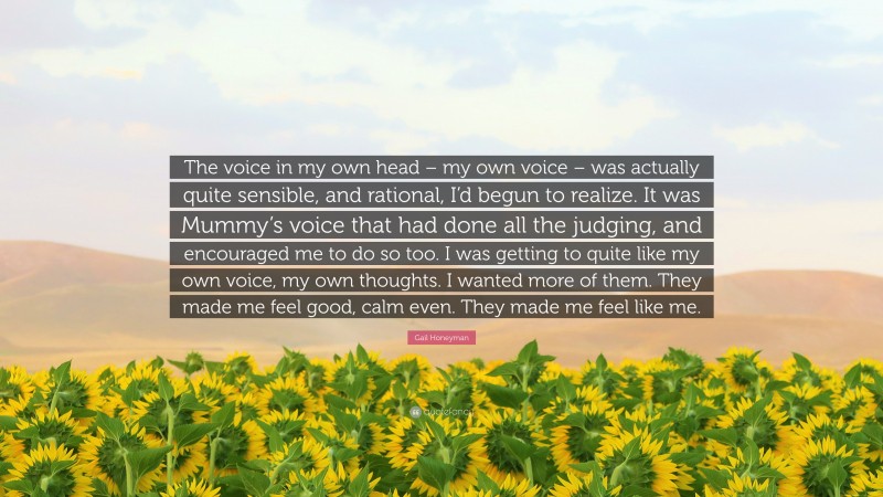 Gail Honeyman Quote: “The voice in my own head – my own voice – was actually quite sensible, and rational, I’d begun to realize. It was Mummy’s voice that had done all the judging, and encouraged me to do so too. I was getting to quite like my own voice, my own thoughts. I wanted more of them. They made me feel good, calm even. They made me feel like me.”