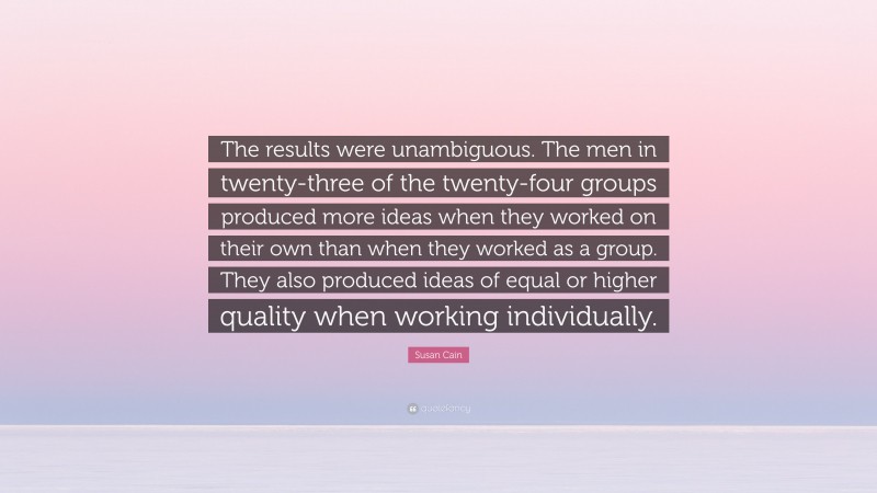 Susan Cain Quote: “The results were unambiguous. The men in twenty-three of the twenty-four groups produced more ideas when they worked on their own than when they worked as a group. They also produced ideas of equal or higher quality when working individually.”