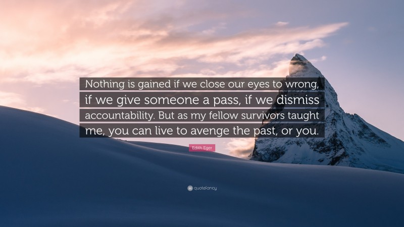 Edith Eger Quote: “Nothing is gained if we close our eyes to wrong, if we give someone a pass, if we dismiss accountability. But as my fellow survivors taught me, you can live to avenge the past, or you.”