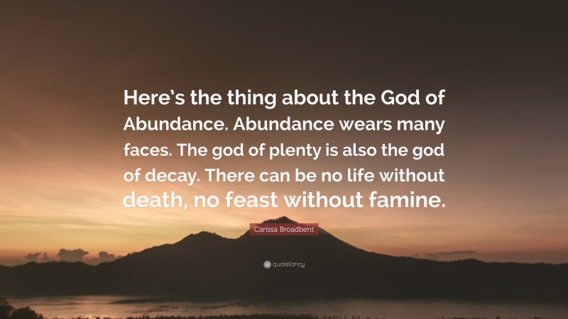 Carissa Broadbent Quote: “Here’s the thing about the God of Abundance. Abundance wears many faces. The god of plenty is also the god of decay. There can be no life without death, no feast without famine.”