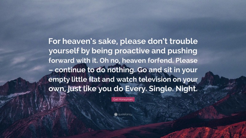 Gail Honeyman Quote: “For heaven’s sake, please don’t trouble yourself by being proactive and pushing forward with it. Oh no, heaven forfend. Please – continue to do nothing. Go and sit in your empty little flat and watch television on your own, just like you do Every. Single. Night.”