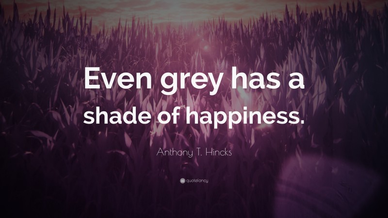 Anthony T. Hincks Quote: “Even grey has a shade of happiness.”