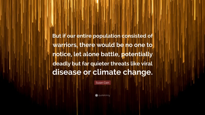 Susan Cain Quote: “But if our entire population consisted of warriors, there would be no one to notice, let alone battle, potentially deadly but far quieter threats like viral disease or climate change.”