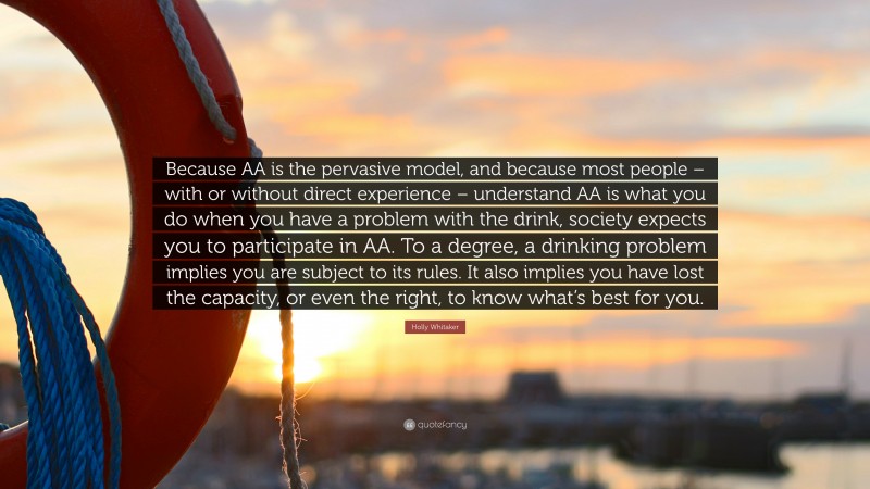 Holly Whitaker Quote: “Because AA is the pervasive model, and because most people – with or without direct experience – understand AA is what you do when you have a problem with the drink, society expects you to participate in AA. To a degree, a drinking problem implies you are subject to its rules. It also implies you have lost the capacity, or even the right, to know what’s best for you.”