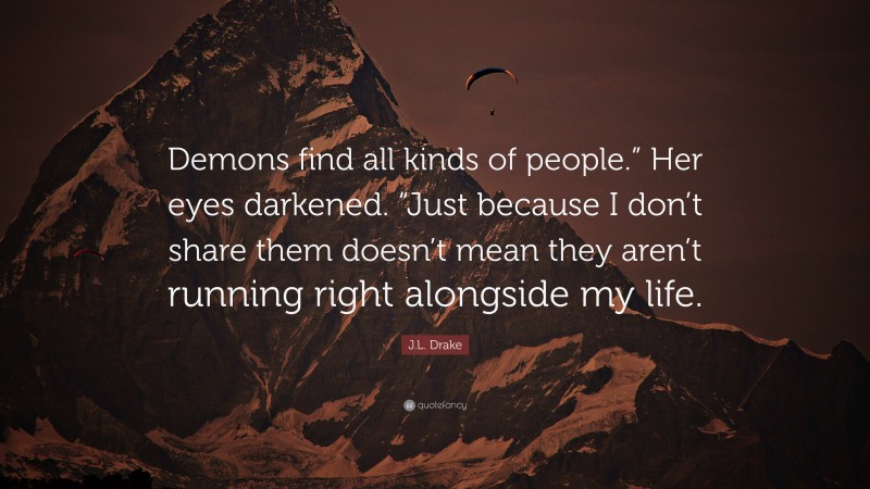 J.L. Drake Quote: “Demons find all kinds of people.” Her eyes darkened. “Just because I don’t share them doesn’t mean they aren’t running right alongside my life.”