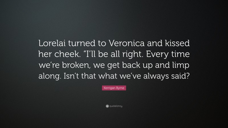 Kerrigan Byrne Quote: “Lorelai turned to Veronica and kissed her cheek. “I’ll be all right. Every time we’re broken, we get back up and limp along. Isn’t that what we’ve always said?”