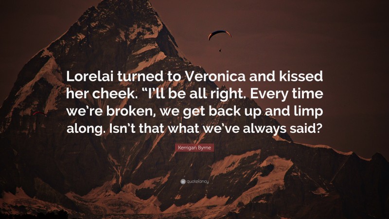 Kerrigan Byrne Quote: “Lorelai turned to Veronica and kissed her cheek. “I’ll be all right. Every time we’re broken, we get back up and limp along. Isn’t that what we’ve always said?”