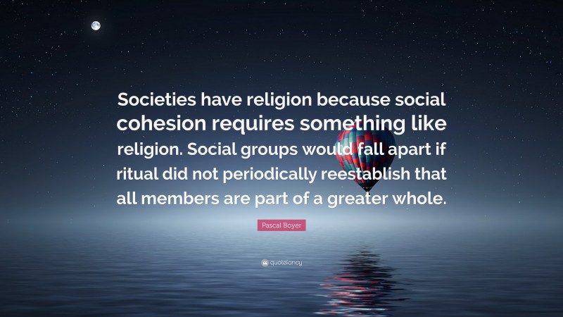 Pascal Boyer Quote: “Societies have religion because social cohesion requires something like religion. Social groups would fall apart if ritual did not periodically reestablish that all members are part of a greater whole.”