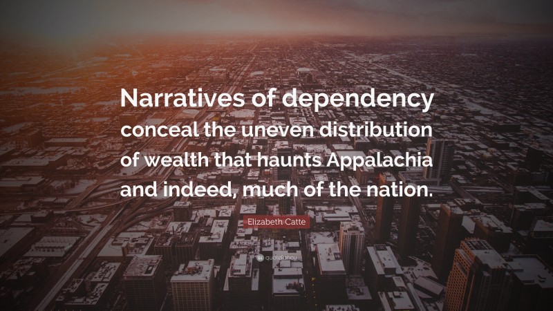 Elizabeth Catte Quote: “Narratives of dependency conceal the uneven distribution of wealth that haunts Appalachia and indeed, much of the nation.”