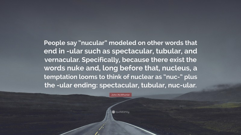 John McWhorter Quote: “People say “nucular” modeled on other words that end in -ular such as spectacular, tubular, and vernacular. Specifically, because there exist the words nuke and, long before that, nucleus, a temptation looms to think of nuclear as “nuc-” plus the -ular ending: spectacular, tubular, nuc-ular.”