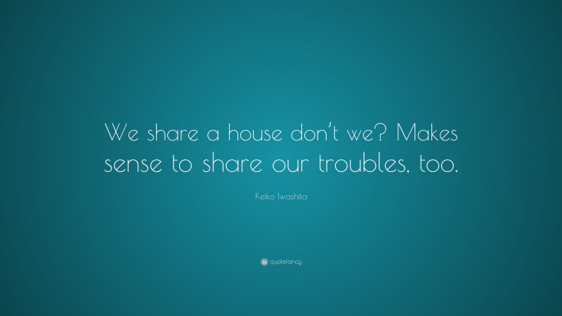 Keiko Iwashita Quote: “We share a house don’t we? Makes sense to share our troubles, too.”