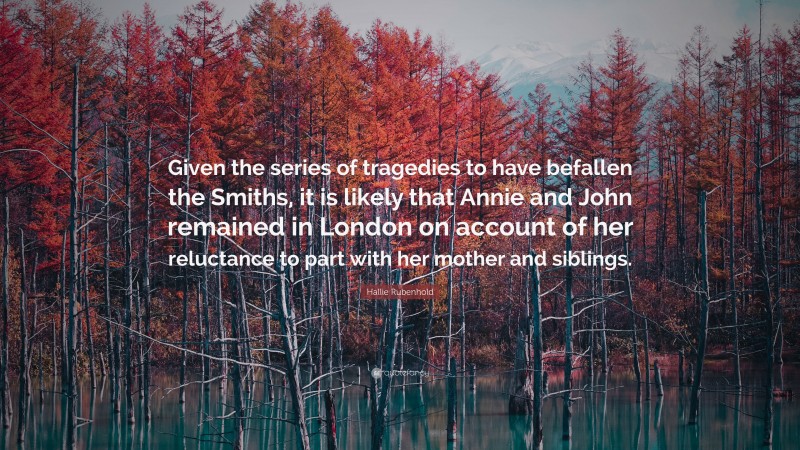 Hallie Rubenhold Quote: “Given the series of tragedies to have befallen the Smiths, it is likely that Annie and John remained in London on account of her reluctance to part with her mother and siblings.”