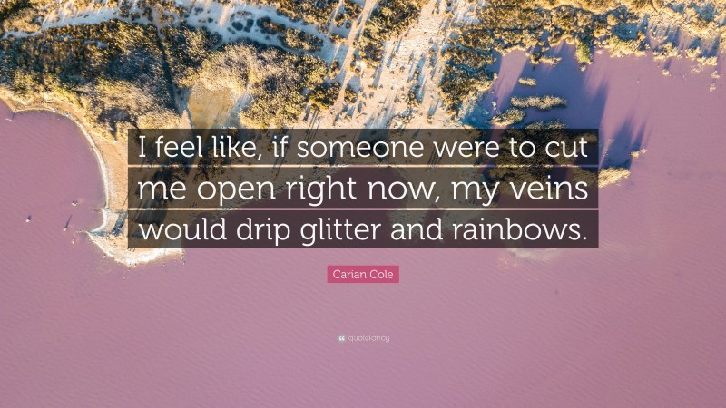 Carian Cole Quote: “I feel like, if someone were to cut me open right now, my veins would drip glitter and rainbows.”