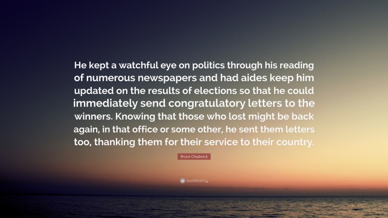 Bruce Chadwick Quote: “He kept a watchful eye on politics through his reading of numerous newspapers and had aides keep him updated on the results of elections so that he could immediately send congratulatory letters to the winners. Knowing that those who lost might be back again, in that office or some other, he sent them letters too, thanking them for their service to their country.”