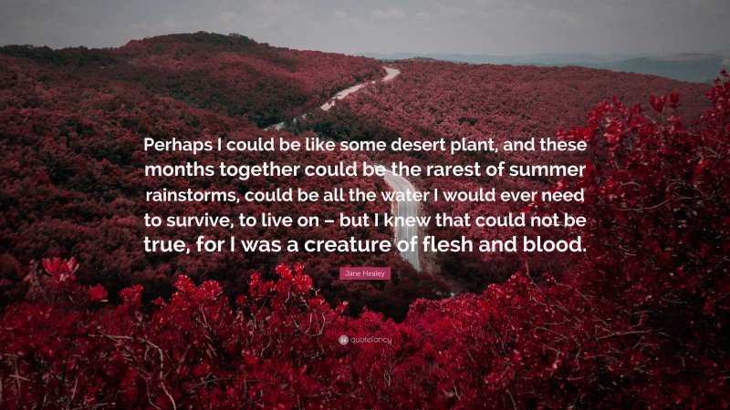Jane Healey Quote: “Perhaps I could be like some desert plant, and these months together could be the rarest of summer rainstorms, could be all the water I would ever need to survive, to live on – but I knew that could not be true, for I was a creature of flesh and blood.”
