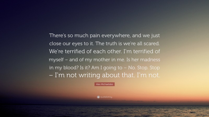 Alex Michaelides Quote: “There’s so much pain everywhere, and we just close our eyes to it. The truth is we’re all scared. We’re terrified of each other. I’m terrified of myself – and of my mother in me. Is her madness in my blood? Is it? Am I going to – No. Stop. Stop – I’m not writing about that. I’m not.”