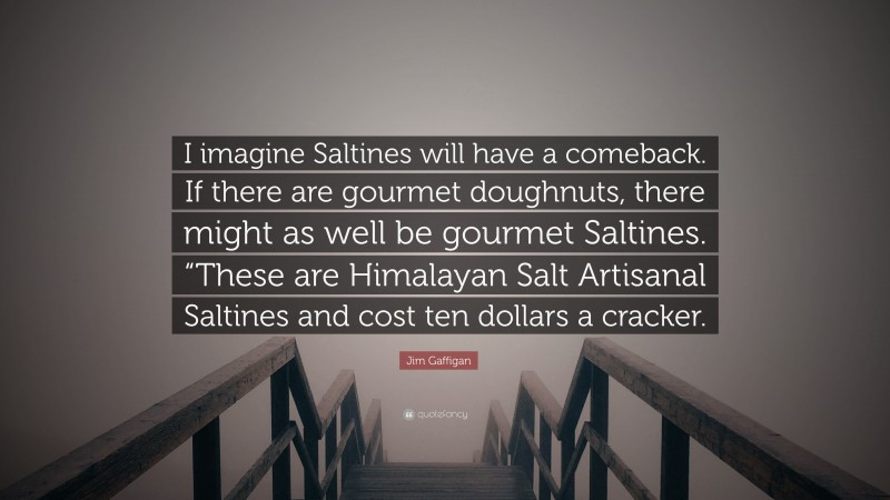 Jim Gaffigan Quote: “I imagine Saltines will have a comeback. If there are gourmet doughnuts, there might as well be gourmet Saltines. “These are Himalayan Salt Artisanal Saltines and cost ten dollars a cracker.”