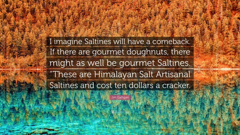 Jim Gaffigan Quote: “I imagine Saltines will have a comeback. If there are gourmet doughnuts, there might as well be gourmet Saltines. “These are Himalayan Salt Artisanal Saltines and cost ten dollars a cracker.”