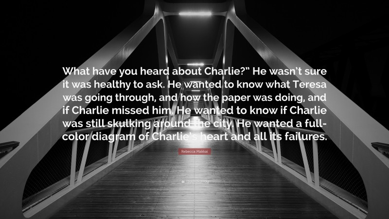 Rebecca Makkai Quote: “What have you heard about Charlie?” He wasn’t sure it was healthy to ask. He wanted to know what Teresa was going through, and how the paper was doing, and if Charlie missed him. He wanted to know if Charlie was still skulking around the city. He wanted a full-color diagram of Charlie’s heart and all its failures.”