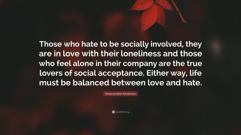 Mwanandeke Kindembo Quote: “Those who hate to be socially involved, they are in love with their loneliness and those who feel alone in their company are the true lovers of social acceptance. Either way, life must be balanced between love and hate.”