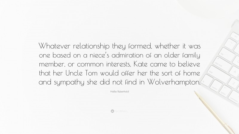 Hallie Rubenhold Quote: “Whatever relationship they formed, whether it was one based on a niece’s admiration of an older family member, or common interests, Kate came to believe that her Uncle Tom would offer her the sort of home and sympathy she did not find in Wolverhampton.”
