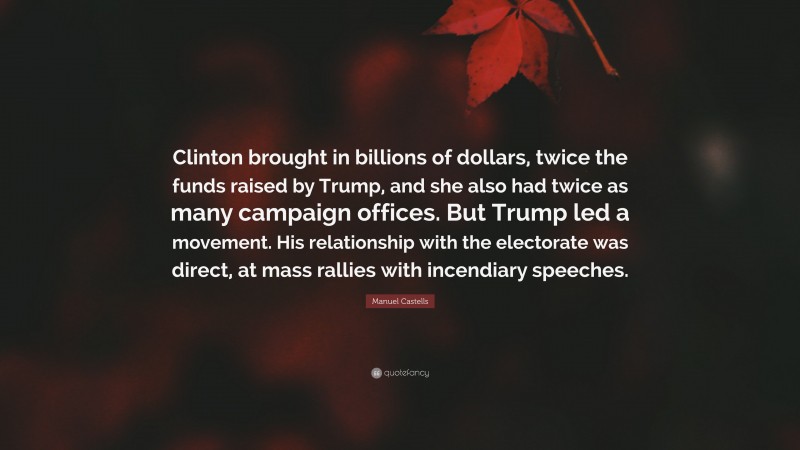Manuel Castells Quote: “Clinton brought in billions of dollars, twice the funds raised by Trump, and she also had twice as many campaign offices. But Trump led a movement. His relationship with the electorate was direct, at mass rallies with incendiary speeches.”