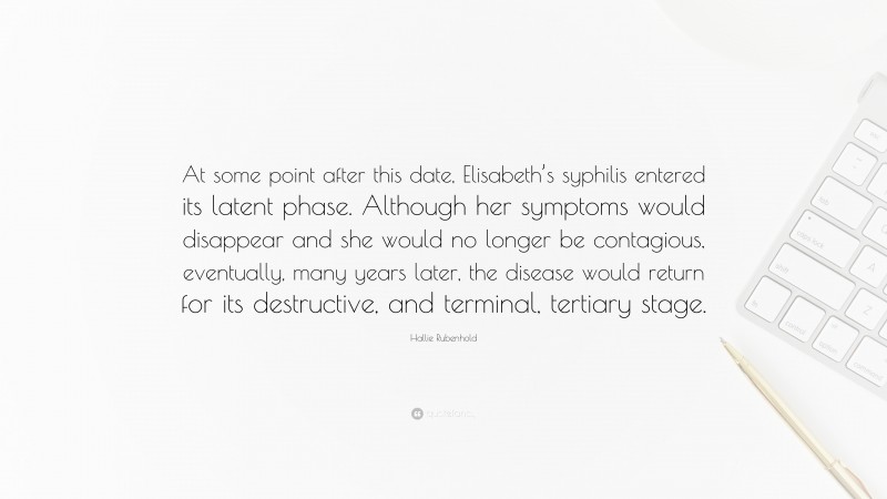 Hallie Rubenhold Quote: “At some point after this date, Elisabeth’s syphilis entered its latent phase. Although her symptoms would disappear and she would no longer be contagious, eventually, many years later, the disease would return for its destructive, and terminal, tertiary stage.”