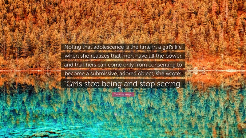 Caroline Knapp Quote: “Noting that adolescence is the time in a girl’s life when she realizes that men have all the power and that hers can come only from consenting to become a submissive, adored object, she wrote: “Girls stop being and stop seeing.”