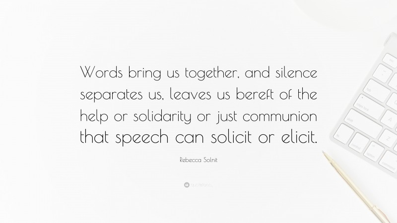 Rebecca Solnit Quote: “Words bring us together, and silence separates us, leaves us bereft of the help or solidarity or just communion that speech can solicit or elicit.”
