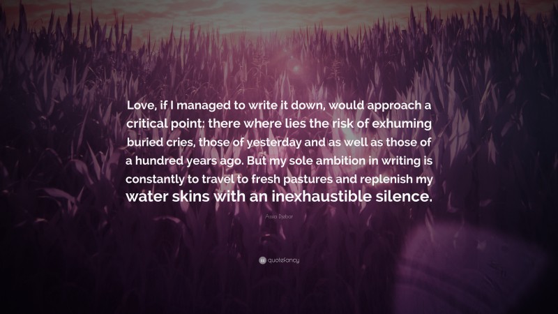 Assia Djebar Quote: “Love, if I managed to write it down, would approach a critical point: there where lies the risk of exhuming buried cries, those of yesterday and as well as those of a hundred years ago. But my sole ambition in writing is constantly to travel to fresh pastures and replenish my water skins with an inexhaustible silence.”