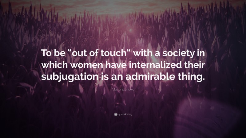 Mona Eltahawy Quote: “To be “out of touch” with a society in which women have internalized their subjugation is an admirable thing.”