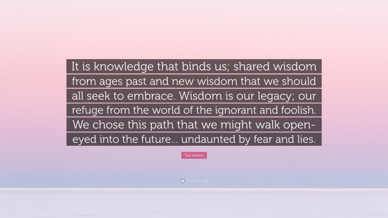 Ted Naifeh Quote: “It is knowledge that binds us; shared wisdom from ages past and new wisdom that we should all seek to embrace. Wisdom is our legacy; our refuge from the world of the ignorant and foolish. We chose this path that we might walk open-eyed into the future... undaunted by fear and lies.”