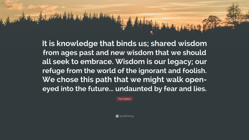 Ted Naifeh Quote: “It is knowledge that binds us; shared wisdom from ages past and new wisdom that we should all seek to embrace. Wisdom is our legacy; our refuge from the world of the ignorant and foolish. We chose this path that we might walk open-eyed into the future... undaunted by fear and lies.”