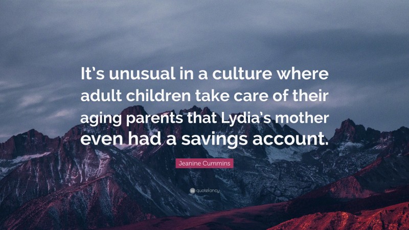 Jeanine Cummins Quote: “It’s unusual in a culture where adult children take care of their aging parents that Lydia’s mother even had a savings account.”