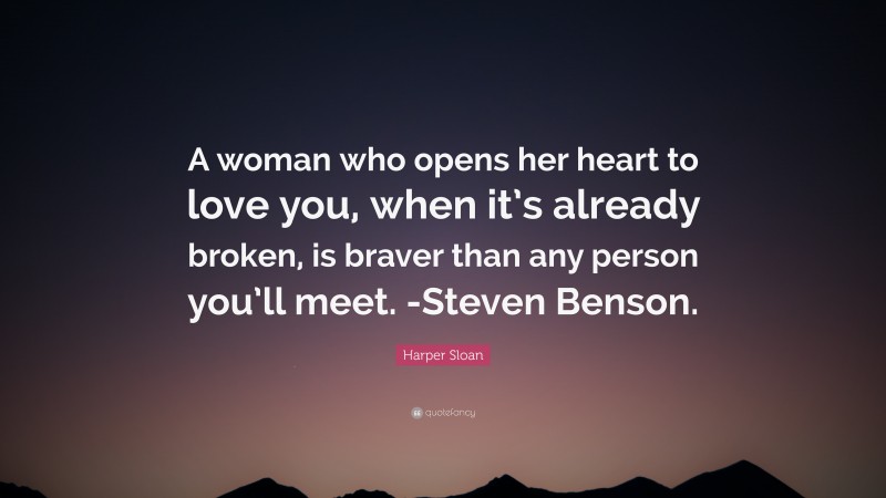 Harper Sloan Quote: “A woman who opens her heart to love you, when it’s already broken, is braver than any person you’ll meet. -Steven Benson.”