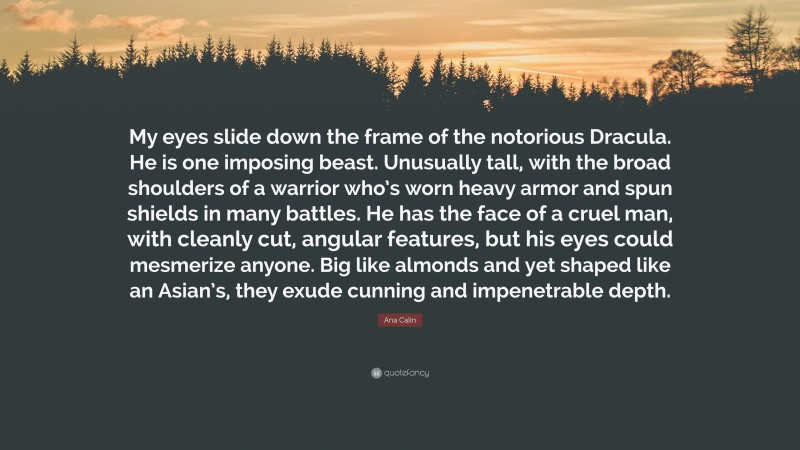 Ana Calin Quote: “My eyes slide down the frame of the notorious Dracula. He is one imposing beast. Unusually tall, with the broad shoulders of a warrior who’s worn heavy armor and spun shields in many battles. He has the face of a cruel man, with cleanly cut, angular features, but his eyes could mesmerize anyone. Big like almonds and yet shaped like an Asian’s, they exude cunning and impenetrable depth.”