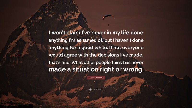 Curtis Sittenfeld Quote: “I won’t claim I’ve never in my life done anything I’m ashamed of, but I haven’t done anything for a good while. If not everyone would agree with the decisions I’ve made, that’s fine. What other people think has never made a situation right or wrong.”