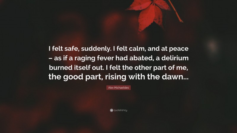 Alex Michaelides Quote: “I felt safe, suddenly. I felt calm, and at peace – as if a raging fever had abated, a delirium burned itself out. I felt the other part of me, the good part, rising with the dawn...”