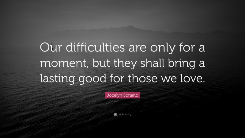 Jocelyn Soriano Quote: “Our difficulties are only for a moment, but they shall bring a lasting good for those we love.”